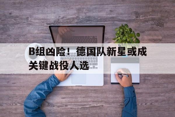 B组凶险！德国队新星或成关键战役人选